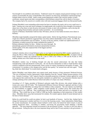 Size brought its own problems and solutions. Traditional venues for company annual general meetings were too
small to accommodate the army of shareholders who wanted to see their king, and Reliance started hiring huge
football stadia to host its AGMs. India's creaky postal department couldn't cope with the number of share
certificates, annual reports and other correspondence which Reliance entered into with its family of investors.
The company had to fly executives to smaller cities with mail as personal luggage which was then posted locally.

Perhaps Dhirubhai's most outstanding achievement has been to introduce the equity cult to every small town in
India. Fanning out to tap rural stock exchanges, he taught people who would never have thought of investing in
shares how to buy them, to track the price movements of scrips, to deal with stockbrokers, and to develop the
habit of reading financial dailies and stock market newsletters. An overwhelming
majority of Reliance shareholders hold less than 100 shares, and one in four Indian investors owns shares in
Reliance.

Dhirubhai single-handedly energized the Indian capital market. Before the huge Reliance Petrochemicals issue,
rough rule of thumb calculations suggested there were three million shareholders in the country. In 1988, the
government reckoned there were ten million. To arrive at this key statistic, it didn't use sophisticated tools of
calculation or market research but simply multiplied the number of
Reliance debenture holders by three. Ambani was more thorough. He
painstakingly garnered information on present and potential investors,
and the quality of his data surpassed that of the biggest and best
merchant banks.

Ambani's relentless drive to keep Reliance's price at very high levels booted the BSE's market capitalization. A
sleepy Rs 54bn in 1980, it had risen to Rs 510bn in 1990, and shot up to Rs 4,355b.n in 1995. In tandem with the
trend, Reliance's market cap exploded from Rs 1.2bn in 1980 to Rs 9.96bn in 1990 and Rs 96.2bn in 1995,
making Ambani one of the richest men in the world.

Dhirubhai's modern way of thinking brought into play his second achievement: the idea that Indian
manufacturing could and should be world class. He was the first industrialist in India to build facilities which
could be compared to the best internationally, both in terms of volume of production and quality of output. "My
commitment is to produce at the cheapest price and the best quality," he insisted time and time again. "Think
big, think fast, think ahead," he would exhort colleagues.

Before Dhirubhai, most Indian plants were pigmy-sized, partly because of their promoters' blinkered horizon.
"The size of Reliance's facility represented a major departure from the "normal" Indian business practice of the
time. Instead of creating a "safe" capacity based on reasonable projection of demand, Ambani applied for world
scale capacity that could meet the cost and quality standards on a global basis," says Sumantra Ghoshal, head of
strategic planning at the London Business School and author of a major case study of Reliance.

According to S. P. Sapra, president of Reliance's polyester staple fibre division, who joined Ambani after a
twenty-year career with ICI India: "The fundamental difference between Reliance's approach and that of other
companies was that Dhirubhai saw things that were hidden to other companies. The user industry was held back
by non-availability of supplies. Other companies would typically do a market survey that would show the
current usage at, say, 2,000 tpa. They would project that usage into the future and arrive at a demand of, say,
5,000 tpa. They would then set up a 2,000 or 3,000 tpa facility, depending on their projections of their market
share. Dhirubhai threw away-that incremental list mindset. He created capacity ahead of actual demand and on
the basis of latent demand."

Before he could build his world size plants, he had to get hundreds of licences. And for that, Ambani had to
change the bureaucracy's mindset and force it to review the licensing system. Some industrialists--Rahul Bajaj,
the scooter manufacturer, for example--shared Ambani's world vision, but lacked the latter's knack or clout of
making bureaucrats listen. According to Ambani, convincing the government meant adopting a flexible
approach. "The most important external environment is the government of India. You have to sell your ideas to
the government. Selling the idea is the most important thing, and for that I'll meet anybody in the government. I


17 | P a g e
 