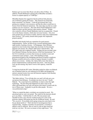 Reliance got was more than 40 per cent above that of Orkay. In
addition, Pranab Mukherjee's parting gift to Dhirubhai included a
licence to expand capacity to 15,000 tpa."

Dhirubhai disputes the suggestion that his political links played a
role in Reliance getting the licence. "My proposal was financially
better structured," he claimed. "I told the government that I was
putting my company's own resources, and that the others would have to
borrow from the financial institutions. My main edge was that we could
mobilize our own resources." But what about Pranab Mukherjee's role?
Didn't he help to get this and four other projects cleared? "People
who wanted to criticize Pranab Mukherjee used me as gunpowder. Pranab
was in the finance ministry, which does not issue licences. Also, how
many people have got licences in India, and how many have implemented
these licences? The country should salute people who implement
projects quickly."

Dhirubhai had already built up a reputation for quick project
implementation. Earlier, he had set up a worsted spinning plant within
eight months of getting a licence. At Patalganga, where Reliance
acquired an area twenty times larger than necessary for the polyester
filament yarn project, the villagers didn't know what hit them. The
PFY plant came up in eighteen months. Perhaps the best accolade came
from Richard Chinman, the then director of Du Pont International: "In
the US it would take us not less than twenty-six months to erect and
commission such a project." Later, when building its huge
petrochemical plants at the Patalganga and Hazira (Gujarat) complexes,
Reliance would be driven by a sense of urgency because it couldn't
afford cost overruns. Ambani, like Aditya Birla, knew that delays in
project implementation could tip profits into losses. And once plants
were up and running, they had to work at full capacity, round the
clock.

To help him build the PFY plant, Dhirubhai pulled his eldest son Mukesh
out of Stanford where he was studying for his MBA and dropped the
untried, untested twenty-four year-old chemical engineer from Bombay
University into the deep end.

"My father told me: "You will take this over and I will only give you
one person from Reliance. Everybody else has to be new," recalls
Mukesh. "So a team had to be established, we had to select the right
technology. The first thing that happened was that I came to the
office and found there was only one person with whom I would work for
ten or fifteen years. Gradually we got the other people. We are a
very professional setup."

"When we started the plant, everybody was recruited on merit. We
advertised and we were very proud. The credit for this decision should
go to my father. I told him that it's a Rs 100 crore project and
shouldn't he hire a guy who has worked twenty-five years in the
polyester industry and maybe pay him Rs 20,000 per month. He said:
"No, you do it. If you think you're going wrong you come back to me
but go ahead and do it." That's the kind of encouragement that is
required today. Initially everybody was pessimistic, everybody I
talked to said it's difficult. But we went in with an open mind and
tried our very best. We were on stream in forty-eight hours." On

35 | P a g e
 