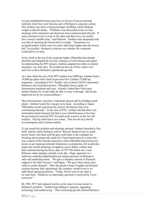 several established business practices in favour of unconventional
methods which have now become part of Reliance's corporate culture.
One of these was letter writing and paper shuffling, which Mukesh
sought to abolish totally. "Problems were discussed at face-to-face
meetings with contractors and decisions were communicated directly. If
each contractor were to write to the other and then to us, we would
have wasted valuable time," said Mukesh. Another tenet dispensed with
was that of choosing the lowest bid in a tender. "Sometimes we
accepted tenders which were two and a half times higher than the lowest
bid," he recalled. Reliance's criterion was whether the contractor
could deliver on time.

In his climb to the top of the corporate ladder, Dhirubhai had already
absorbed and adopted the two key strategies of self-reliance and speed.
In implementing the PFY project, Ambani adopted two other co-related
strategies: size and sales. He would use this set of four values over
and over to drive Reliance's spectacular growth.

At a time when the size of the PFY market was 6,000 tpa, Ambani built a
10,000 tpa plant with a built in provision for a further 15,000 tpa
expansion. According to H.T. Parekh, who as head of ICICI sanctioned
Reliance's first institutional loan, "Dhirubhai always spoke of
international standards and sizes. Initially I admit that I had some
doubts whether he would really be able to carry it through. But he has
disproved me by his resourcefulness."

Most businessmen, uncertain of demand, played safe by building small
plants. Ambani turned the concept on its head. According to Sapra:
"Dhirubhai would systematically remove the barriers that were
constraining demand." In the case of PYF, Ambani felt that there was
tremendous latent demand, but that it was curbed because at the time
the government reserved PYF for small-scale weavers in the 'art-silk'
industry. The big mills had to use cotton. This was the key barrier
to consumption and a limited market.

To get round this problem and stimulate demand, Ambani launched a 'buy
back' scheme where Reliance sold its "Recron' brand of yarn to small
power looms who then sold the grey cloth back to the company for
finishing and eventual sale under the Vimal brand name In a sense this
was a repeat of the Naroda experience where Dhimbhai had used power
looms to get round government limitations on production, He would also
repeat the careful nurturing of suppliers just as fabric vendors had
been nurtured during the hectic days of 1977-80 which saw a new
Reliance outlet opening virtually every day. Huge capacities in a
relatively underdeveloped'market put intense pressure on Reliance's
sales and marketing teams. "We gave a fantastic amount of financial
support to the little weavers," said Sapra. "We gave them ninety days
credit to create demand." Once the positive loop of supply-led demand
creation became fully operational, the company would revert to its
tight-fisted operating policies. "Today, 90 per cent of our sales is
on cash basis. Whatever we ship today, payment is received by 2 p.m.
tomorrow."

By 1983, PFY had replaced textiles as the major revenue earner in
Reliance's portfolio. Ambani kept adding to capacity, upgrading
technology and modernizing. "This continuing growth allowed Reliance

37 | P a g e
 