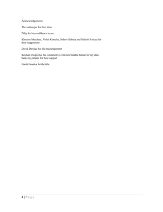 Acknowledgements

The maharajas for their time

Dilip for his confidence in me

Khozem Merchant, Nishit Kotecha, Subniv Babuta and Sailesh Kottary for
their suggestions

David Davidar for his encouragement

Krishan Chopra for his constructive criticism Sindhu Sabale for my data
bank my parents for their support

Harsh Goenka for the title




4|Page
 