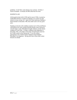 guidelines. In the West, such schemes were common. In India, it
raised a brouhaha. Eventually the RBI called back the loans.

MURPHY'S LAW

All through the latter half of 1985 and for most of 1986, it seemed as
if Dhirubhai had been overtaken by Murphy's Law which says that
whatever can go wrong, will. Apart from Nina's glittering wedding to
Shyam Kothari in December 1986, there didn't seem to be any good
news.

Standing on the dais at the wedding reception next to Nina and Shyam,
with Kokila by his side, jocularly greeting friends as they lined up to
wish the happy couple, Dhirubhai's thoughts drifted to another family
wedding two years back. At Dipti's wedding to Raj Salgaonkar in
December 1983, as the father of the bride, he had hosted a lunch for
the 12,000 workers at the Naroda mill. To see thi workers
participating in the Ambani family's happiness had multiplied
Dhirubhai's own happiness. Having once been a blue-collar worker
himself, his attitude




45 | P a g e
 