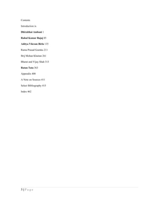 Contents

Introduction ix

Dhirubhai Ambani 1

Rahul Kumar Bajaj 85

Aditya Vikram Birla 135

Rama Prasad Goenka 211

Brij Mohan Khaitan 261

Bharat and Vijay Shah 313

Ratan Tata 363

Appendix 408

A Note on Sources 411

Select Bibliography 415

Index 462




5|Page
 