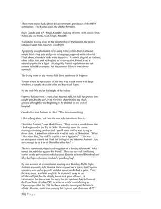 There were messy leaks about the government's purchases of the HDW
submarines. The Fairfax case, the clashes between

Rajiv Gandhi and VP. Singh, Gandhi's locking of horns with cousin Arun
Nehru and old friend Arun Singh, Amitabh

Bachchan's tossing away of his membership of Parliament, the stories
unfolded faster than reporters could type.

Apparently unsophisticated in his crisp white cotton dhoti-kurta and
simple black chap pals and given to language peppered with colourful
Hindi abuse, Goenka's looks were deceptive. As much alegend as Ambani,
a ban ia like him, and zs doughty as his antagonist, Goenka had a
natural appetite for a fight. He allegedly flouted regulations and cut
corners to build his empire, but his personal lifestyle was above
reproach.

The living room of the twenty-fifth floor penthouse of Express

Towers where he spent most of his time was a stark room with large
windows, a couple of rexine sofas and bare tiled floors.

By the mid-'80s and at the height of the Indian

Express-Reliance war, Goenka had become bald, his full lips pursed into
a tight grin, but the dark eyes were still sharp behind the thick
glasses although he was beginning to be shunted in and out of
hospital.

Goenka first met Ambani in 1964. "This is not something

I like to brag about, but I am the man who introduced him to

Dhirubhai Ambani," says Murli Deora. "They met at a small dinner that
I had organized at the Taj in Delhi. Ramnathji spent the entire
evening examining Ambani and I could sense that he was trying to
dissect him. I asked him afterwards what he made of Dbirubbai. "What
I like about him," be said "is that he is not a hypocrite." This was
an ambiguous remark but I had the feeling he had taken to Ambani. And
sure enough he sa a lot of Dhirubhai after that." I

The two sometimes played cards together on a Sunday afternoo0. What
turned the publisher against his friend? There are several conflicting
stories on the provocations which caused Goenka to hound Dhirubhai and
why the Express became Ambani's 'punching bag'.

By one account, at a coincidental meeting on a Bombay-Delhi flight,
Ambani apparently told Goenka that everyone had a price, that Express
reporters were on his payroll, and that even Goenka had a price. This,
the story went, was later sought to be explained away as an
off-the-cuff jest, but the elderly baron took great offence. A
variation on this theme was the story that the Ambanis had influenced
the Press Trust of India (PTI) to write an article contradicting an
Express report that the CBI had been asked to investigate Reliance's
affairs. Goenka, apart from owning the Express, was chairman of PTI.

50 | P a g e
 