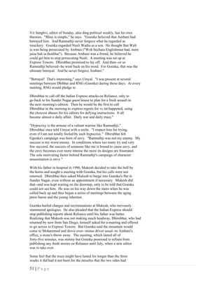 Vir Sanghvi, editor of Sunday, alea ding political weekly, has his own
theories. "Mine is simple," he says. "Goenka believed that Ambani had
betrayed him. And Ramnathji never forgave what he regarded as
treachery. Goenka regarded Nusli Wadia as a son. He thought lhat WaS
ia was being persecuted by Ambani ("Woh bechara Englishman had, mere
jaisa bah ia thodihai"). Because Ambani was a friend, he believed he
could get him to stop persecuting Nusli. A meeting was set up at
Express Towers. Dhirubhai promised to lay off. And then--or so
Ramnathji believed--he went back on his word. For Goenka, that was the
ultimate betrayal. And he never forgave Ambani."

"Betrayal! That's interesting," says Umyal. "I was present at several
meetings between Dhibhai and RNG (Goenka) during those days. At every
meeting, RNG would pledge to

Dhirubhai to call off the lndian Express attacks on Reliance, only to
go back to his Sunder Nagar guest house to plan for a fresh assault in
the next morning's edition. Then he would be the first to call
Dhirubhai in the morning to express regrets for vc tat happened, using
the choicest abuses for his editors for defying instructions. It all
became almost a daily affair. Daily war and daily truce."

"Hypocrisy is the armour of a valiant warrior like Ramnathji,"
Dhirubhai once told Umyai with a smile. "I respect him for trying,
even if I am not totally fooled by such hypocrisy." Dhirubhai felt
Ggenka's campaign was born of envy. "Ramnathji was not my enemy. My
success is my worst enemy. In conditions where too many try and very
few succeed, the success of someone like me is bound to cause envy, and
the envy becomes ever more intense the more its designs are frustrated.
The sole motivating factor behind Ramnathji's campaign of character
assassination is envy."

With his father in hospital in 1986, Mukesh decided to take the bull by
the horns and sought a meeting with Goenka, but his calls were not
returned. Dhirubhai then asked Mukesh to barge into Goenka's flat in
Sunder Nagar, even without an appointment if necessary. Mukesh did
that--and was kept waiting on the doorstep, only to be told that Goenka
could not see him. He was on his way down the stairs when he was
called back up and thus began a series of meetings between the aging
press baron and the young inheritor.

Goenka hurled charges and recriminations at Mukesh, who nervously
stammered apologies. He also pleaded that the Indian Express should
stop publishing reports about Reliance until his father was better.
Realizing that Mukesh was not making much headway, Dhirubhai, who had
returned by now from San Diego, himself asked for a meeting and offered
to go across to Express Towers. But Goenka said the mountain would
come to Mohammed and drove over--minus driver usual--to Ambani's
office, a stone's throw away. The meeting, which lasted all of
forty-five minutes, was stormy but Goenka promised to refrain from
publishing any fresh stories on Reliance until July, when a new editor
was to take over.

Some feel that the truce might have lasted for longer than the three
weeks it did had it not been for the missiles that the two sides had

51 | P a g e
 