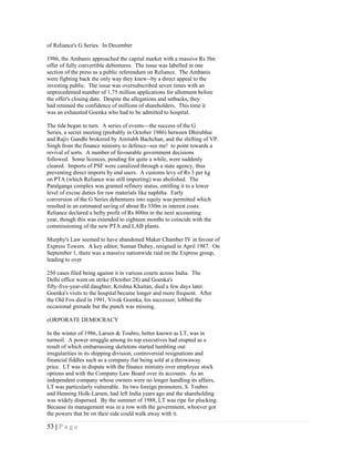 of Reliance's G Series. In December

1986, the Ambanis approached the capital market with a massive Rs 5bn
offer of fully convertible debentures. The issue was labelled in one
section of the press as a public referendum on Reliance. The Ambanis
were fighting back the only way they knew--by a direct appeal to the
investing public. The issue was oversubscribed seven times with an
unprecedented number of 1.75 million applications for allotment before
the offer's closing date. Despite the allegations and setbacks, they
had retained the confidence of millions of shareholders. This time it
was an exhausted Goenka who had to be admitted to hospital.

The tide began to turn. A series of events---the success of the G
Series, a secret meeting (probably in October 1986) between Dhirubhai
and Rajiv Gandhi brokered by Amitabh Bachchan, and the shifting of VP.
Singh from the finance ministry to defence--see me! to point towards a
revival of sorts. A number of favourable government decisions
followed. Some licences, pending for quite a while, were suddenly
cleared. Imports of PSF were canalized through a state agency, thus
preventing direct imports by end users. A customs levy of Rs 3 per kg
on PTA (which Reliance was still importing) was abolished. The
Patalganga complex was granted refinery status, entitling it to a lower
level of excise duties for raw materials like naphtha. Early
conversion of the G Series debentures into equity was permitted which
resulted in an estimated saving of about Rs 330m in interest costs.
Reliance declared a hefty profit of Rs 800m in the next accounting
year, though this was extended to eighteen months to coincide with the
commissioning of the new PTA and LAB plants.

Murphy's Law seemed to have abandoned Maker Chamber IV in favour of
Express Towers. A key editor, Suman Dubey, resigned in April 1987. On
September 1, there was a massive nationwide raid on the Express group,
leading to over

250 cases filed being against it in various courts across India. The
Delhi office went on strike (October 28) and Goenka's
fifty-five-year-old daughter, Krishna Khaitan, died a few days later.
Goenka's visits to the hospital became longer and more frequent. After
the Old Fox died in 1991, Vivek Goenka, his successor, lobbed the
occasional grenade but the punch was missing.

cORPORATE DEMOCRACY

In the winter of 1986, Larsen & Toubro, better known as LT, was in
turmoil. A power struggle among its top executives had erupted as a
result of which embarrassing skeletons started tumbling out:
irregularities in its shipping division, controversial resignations and
financial fiddles such as a company fiat being sold at a throwaway
price. LT was in dispute with the finance ministry over employee stock
options and with the Company Law Board over its accounts. As an
independent company whose owners were no longer handling its affairs,
LT was particularly vulnerable. Its two foreign promoters, S. Toubro
and Henning Holk-Larsen, had left India years ago and the shareholding
was widely dispersed. By the summer of 1988, LT was ripe for plucking.
Because its management was in a row with the government, whoever got
the powers that be on their side could walk away with it.

53 | P a g e
 