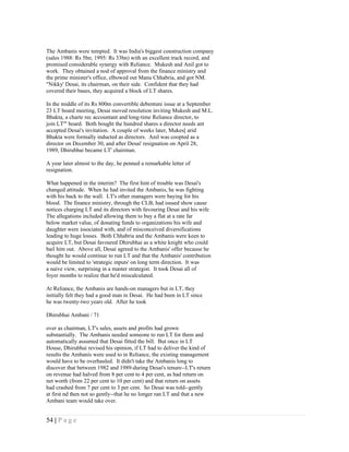 The Ambanis were tempted. It was India's biggest construction company
(sales 1988: Rs 5bn; 1995: Rs 33bn) with an excellent track record, and
promised considerable synergy with Reliance. Mukesh and Anil got to
work. They obtained a nod of approval from the finance ministry and
the prime minister's office, elbowed out Manu Chhabria, and got NM.
"Nikky' Desai, its chairman, on their side. Confident that they had
covered their bases, they acquired a block of LT shares.

In the middle of its Rs 800m convertible debenture issue at a September
23 LT board meeting, Desai moved resolution inviting Mukesh and M.L.
Bhakta, a charte rec accountant and long-time Reliance director, to
join LT'" board. Both bought the hundred shares a director needs ant
accepted Desai's invitation. A couple of weeks later, Mukes[ arid
Bhakta were formally inducted as directors. Anil was coopted as a
director on December 30, and after Desai' resignation on April 28,
1989, Dhirubhai became LT' chairman.

A year later almost to the day, he penned a remarkable letter of
resignation.

What happened in the interim? The first hint of trouble was Desai's
changed attitude. When he had invited the Ambanis, he was fighting
with his back to the wall. LT's other managers were baying for his
blood. The finance ministry, through the CLB, had issued show cause
notices charging LT and its directors with favouring Desai and his wife
The allegations included allowing them to buy a flat at a rate far
below market value, of donating funds to organizations his wife and
daughter were issociated with, and of misconceived diversifications
leading to huge losses. Both Chhabria and the Ambanis were keen to
acquire LT, but Desai favoured Dhirubhai as a white knight who could
bail him out. Above all, Desai agreed to the Ambanis' offer because he
thought he would continue to run LT and that the Ambanis' contribution
would be limited to 'strategic inputs' on long term direction. It was
a naive view, surprising in a master strategist. It took Desai all of
foyer months to realize that he'd miscalculated.

At Reliance, the Ambanis are hands-on managers but in LT, they
initially felt they had a good man in Desai. He had been in LT since
he was twenty-two years old. After he took

Dhirubhai Ambani / 71

over as chairman, LT's sales, assets and profits had grown
substantially. The Ambanis needed someone to run LT for them and
automatically assumed that Desai fitted the bill. But once in LT
House, Dhirubhai revised his opinion, if LT had to deliver the kind of
results the Ambanis were used to in Reliance, the existing management
would have to be overhauled. It didn't take the Ambanis long to
discover that between 1982 and 1989-during Desai's tenure--LT's return
on revenue had halved from 8 per cent to 4 per cent, as had return on
net worth (from 22 per cent to 10 per cent) and that return on assets
had crashed from 7 per cent to 3 per cent. So Desai was told--gently
at first nd then not so gently--that he no longer ran LT and that a new
Ambani team would take over.


54 | P a g e
 
