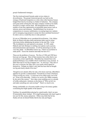 group's fundamental strategies.

The first tried-and-tested formula under review relates to
diversification. The group's historical growth was built on the
strategy of backward integration at a time when other business houses
hedged their bets by investing in a basket of industries. The company
took great pride in being the only large company in India to be totally
focused in a single vertical chain. But deregulation has offered a
number of one-time opportunities in potentially giant sectors such as
telecom, power and insurance. Should Reliance use its proven
competencies in resource mobilization, in creating large new markets
and in managing mega projects to jump into these unrelated businesses?
In order to do so, would they have to take partners?

It's not as if Dhirubhai never considered diversification. Like Aditya
Birla, he flirted with glass shells and picture tubes used in colour
televisions before abandoning the project in the mid-'80s. In the
'90s, he debated over and rejected a car project. In 1995, under
Mukesh and Anil, Reliance is mulling over options such as power,
telecommunications and insurance. It will be interesting to see the
view they adopt. As Dhirubhai used to say, "There's no invitation to
make profit. Assess the situation and make the best of it."

These are the problems of success. The fires of 1986 and 1989 have
been put out long ago. Most of their enemies have either died or are
reconciled, at least superficially. Dhirubhai has cheated those who
predicted Reliance was a bubble which would burst at any moment. It
didn't then and it's too big to happen now. As Anil says, "One side of
the coin is criticism, the other side is our results which speak for
themselves. Perhaps my father's only fault has been that he thought
too big and clearly ahead of his time."

Though he now attends office for only a few hours each day, Dhirubhai's
appetite for growth is undiminished: "Growth has no limit in Reliance.
I keep revising my vision. A vision has to be within reach, not in the
air. It has to be achievable. I believe we can be a Rs 300bn company
by the end of the century." New ideas come tumbling out in a cascade
of wildly enthusiastic variations on the theme of "Why not let's try
and make something new and exciting?" There's so much to do.

Sitting comfortably on a favourite marble swing in his terrace garden
overlooking the bright sparkle of the Queen's

Necklace, his grandchildren playing by a pond nearby, there's an aura
9f immortality about Ambani. Of a tough businessman who hasn't aged or
lost zest for life, money and power. Others may think that he has
finally arrived, he himself thinks that he has only just begun.




63 | P a g e
 