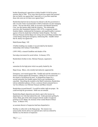 brother Kamalnayan's opposition to lndira Gandhi's fir bid for prime
minister ship in 1966. "Ever since then th previous regime had assumed
that our family was against then" especially as it was their stand that
those who were not wit them were against them."

Ramkrishna had lost favour because he refused to allo the government to
take over the Vishva Yuvak Kendra in Dell of which he was the managing
trustee. The fact that Wire: Shah, an accused in the Baroda Dynamite
Case, was thei partner didn't help the situation. The relationship
nose dive after Jayprakash Narayan (1902-1979), a respected socialis
freedom fighter, condemned the Emergency and urged th public to protest
against it from his death-bed in Bombay' Jaslok Hospital. The links
between Narayan and the Bajaj were strong and several Bajaj members had
visited Naraya during the Emergency, buttressing Mrs. Gandhi's belief
that th, family was against her.

Rahul Kumar Bajaj / 109

if further kindling was needed, it was provided by the family's
relationship with Acharya Vinoba Bhave

(1895-1982), a staunch Gandhian and aleader of the

Sarvodaya movement for social reform. In January 1976,

Ramkrishna's brother-in-law, Shriman Narayan, organized a

II

sammelan for the high priest which was partly funded by the

Bajaj Group. Bhave, who initially had indirectly supported the

Emergency, now turned against Mrs. Gandhi and used the sammelan as a
forum to protest against the Emergency, calling for its revocation and
the release of all political de tenus As preparations began for a
second sammelan, the Gandhi regime tried to get it postponed or
cancelled. Describing the incident to the Shah Commission, Ramkrishna
told an enthralled audience of how a common friend contacted him to
'use' his influence over Shriman Narayan and Bhave himself.

Ramkrishna excused himself. It would be neither right nor proper. He
could not help the government. Delhi was not amused.

Ramkrishna Bajaj's deposition provoked a spat in the income tax
department over who had ordered the raid. Under persistent grilling by
Justice Shah, part of the truth emerged with the needle of suspicion
pointing to S.R. Mehta, the chziman of the Central Board of Direct
Taxes. in March 1976,

an assistant director of inspection had been dispatched to

Bombay to collect dirt on the Bajaj group. The mission was
unsuccessful, but his advice was ignored and a raid was ordered by
Harihar Lal, the director of inspection


79 | P a g e
 