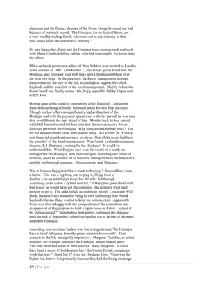 chairman and the finance director of the Rover Group favoured our bid
because of our track record. The Hindujas, for no fault of theirs, are
a very wealthy trading family who were not in any industry at that
time, leave alone the automotive industry."

By late September, Bajaj and the Hindujas were running neck and neck
with Manu Chhabria falling behind whis bid was roughly 5m lower than
the others.

Make-or-break point came when all three bidders were invited to London
in the autumn of 1987. On October 12, the Rover group board met the
Hindujas, and followed it up with talks with Chhabria and Bajaj over
the next two days. At the meetings, the Rover management stressed
three concerns: the size of the bid, technological support for Ashok
Leyland, and the 'comfort' of the local management. Shortly before the
Rover board met finally on the 16th, Bajaj upped his bid by 10 per cent
to $27.45m.

Having done all he could to sweeten his offer, Bajaj left London for
Pune without being officially informed about Rover's final decision.
Though his last offer was significantly higher than that of the
Hindujas and with the payment spread over a shorter period, he was sure
they would breast the tape ahead of him. Months back he had sensed
what Hill Samuel would tell him later that the non-executive Rover
directors preferred the Hindujas. Why hang around for bad news? The
for nal announcement came after a short delay, on October 26. Clearly,
non-financial considerations were involved. One of the terms had been
the 'comfort' of the local management. Was Ashok Leyland's managing
director, R.J. 5hahaney, rooting for the Hindujas? It would be
understandable. Were Bajaj to take over, he would be a hands-on
manager but the Hindujas, with their strengths in trading and financial
services, could be counted on to leave the management in the hands of a
capable professional manager. No comments, said Shahaney.

Was it because Bajaj didn't have truck technology? It could have been
a factor. This was a big hole, and to plug it, 13ajaj tried to
finalize a tie-up with Italy's Iveco but the talks fell through.
According to an Ashok Leyland director, "If Bajaj had gone ahead with
Fiat lveco, he would have got the company. He certainly tried hard
enough to get it. The talks failed, according to Merrill Lynch and ANZ
Bank, because lveco wanted to bring its own technology into Ashok
Leyland whereas Bajaj wanted to keep his options open. Apparently
Iveco was also unhappy with the composition of the consortium and
disapproved of Bajaj's plans to hold a rights issue in Ashok Leyland if
his bid succeeded." Nonetheless both parties continued the dialogue
until the end of September, when lveco pulled out in favour of the more
amenable Hindujas.

According to a merchant banker who had a ringside seat, 'the Hindujas
have a lot of influence, from the prime minister lownwards'. Their
contacts in the UK are equally impressive. Margaret Thatcher, as prime
minister, for example, attended the Hindujas' annual Diwali party.
This may have had a role in their success. Bajaj disagrees. 'it could
have been a minor COnsideration but I don't think British companies
work that way." Bajaj bid 27.45m, the Hindujas 26m. "Ours was the
higher bid, but we lost primarily because they had the foreig exchange

89 | P a g e
 