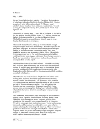 I1 Palazzo

May 27, 1995

hey say birds of a feather flock together. The rich do. In Hong Kong,
it'-s the Peak; in London, Mayfair; in Bombay, Malabar Hill. Clinging
precariously to the hill's southern slope is I! Palazzo, a social
climber's dream. It's a busy block with over a hundred flats. Towards
evening, the tempo starts winding down, and by eleven o'clock most
lights are out.

The evening of Saturday, May 27, 1995 was no exception. It had been a
hot day, with the mercury climbing to over 35 C, and long after the sun
had set, the heat continued to lie over the city like a thick duvet.
The building's security personnel loitered listlessly under it, sweat
beading their foreheads even in repose.

The screech of an ambulance pulling up in front of the tall wrought
iron gates snapped them out of their lethargy. A quick whisper and the
gates were flung open. A few bored drivers hanging around the open
parking lot strolled over to see what was the matter. They were
shocked to see nurses and paramedics whisking Aditya Vikram Birla,
lying on a stretcher, into it. The world-famous industrialist had lost
weight and looked tense, haggard and in pain. Doors banged as doctors,
family and key executives climbed into a small cavalcade of cars to
accompany Birla to Sahar airport.

The entire exercise was over in a few minutes. The block was quickly
back to normal. Few of its inmates saw or even heard the movements
outside. It would be some weeks before word of mouth spread details
about the panicky night flight on a British Airways aircraft to John
Hopkins Hospital in Baltimore, USA. Nobody dreamt that Birla would not
come back to India alive.

The ambulance and its cavalcade cut straight across the tarmac to the
waiting plane, bypassing the airport's grey administrative building
housing customs and immigration. The short notice given to British
Airways personnel had been insufficient for them to be able to convert
any part of the plane into a stretcher bay. Even fully reclined, the
first class seat was a poor option. Birla's pain intensified. For the
anxious party accompanying him, the long hours before he could be
wheeled into the famous American cancer hospital were a prolonged
purgatory.

Two weeks later, the Economic Times front-paged an article on Birla's
prostate cancer. Speaking from Baltimore, his father, Basant Kumar
(BK) Birla airily dismissed the report: "Aditya is suffering from a
slipped disc. He is speedily recovering and should be all right soon.
We will be returning to India in about two weeks." As the weeks merged
into months and he remained hospitalized, few were taken in by the
sciatica subterfuge, but went along with it anyway. There was too much
goodwill for the man who had single-handedly built a billion-dollar
corporate empire and yet had remained a good guy, though not everyone
thought so. One of the hallmarks of the Birlas is the family feud
which has been consuming them for over a decade.


99 | P a g e
 