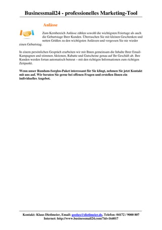 Businessmail24 - professionelles Marketing-Tool

                    Anlässe
                    Zum Kernbereich Anlässe zählen sowohl die wichtigsten Feiertage als auch
                    die Geburtstage Ihrer Kunden. Überraschen Sie mit kleinen Geschenken und
                    netten Grüßen zu den wichtigsten Anlässen und vergessen Sie nie wieder
einen Geburtstag.

In einem persönlichen Gespräch erarbeiten wir mit Ihnen gemeinsam die Inhalte Ihrer Email-
Kampagnen und stimmen Aktionen, Rabatte und Gutscheine genau auf Ihr Geschäft ab. Ihre
Kunden werden fortan automatisch betreut – mit den richtigen Informationen zum richtigen
Zeitpunkt.

Wenn unser Rundum-Sorglos-Paket interessant für Sie klingt, nehmen Sie jetzt Kontakt
mit uns auf. Wir beraten Sie gerne bei offenen Fragen und erstellen Ihnen ein
individuelles Angebot.




  Kontakt: Klaus Dietlmeier, Email: goolux@dietlmeier.de, Telefon: 04172 / 9000 807
                Internet: http://www.businessmail24.com/?id=164017
 