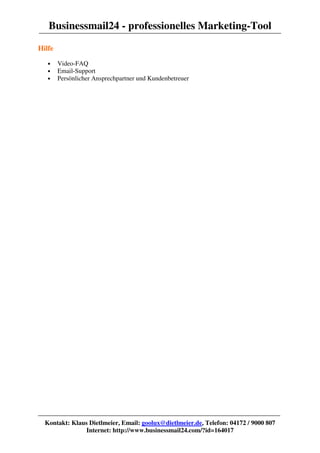 Businessmail24 - professionelles Marketing-Tool
Hilfe

   •    Video-FAQ
   •    Email-Support
   •    Persönlicher Ansprechpartner und Kundenbetreuer




  Kontakt: Klaus Dietlmeier, Email: goolux@dietlmeier.de, Telefon: 04172 / 9000 807
                Internet: http://www.businessmail24.com/?id=164017
 