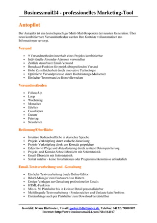 Businessmail24 - professionelles Marketing-Tool

Autopilot
Der Autopilot ist ein deutschsprachiger Multi-Mail-Responder der neusten Generation. Über
neun kombinierbare Versandmethoden werden Ihre Kontakte vollautomatisch mit
Informationen versorgt.

Versand

   •   9 Versandmethoden innerhalb eines Projekts kombinierbar
   •   Individuelle Absender-Adressen verwendbar
   •   Zeitlich steuerbarer Email-Versand
   •   Broadcast-Funktion für projektübergreifenden Versand
   •   Hohe Zustellsicherheit durch innovative Technologie
   •   Optimierte Versandprozesse durch Hochleistungs-Mailserver
   •   Einfacher Testversand zu Kontrollzwecken

Versandmethoden

   •   Follow-Up
   •   Loop
   •   Wochentag
   •   Monatlich
   •   Jährlich
   •   Countdown
   •   Datum
   •   Feiertag
   •   Newsletter

Bedienung/Oberfläche

   •   Intuitive Bedienoberfläche in deutscher Sprache
   •   Projekt-Verknüpfung durch einfache Zuweisung
   •   Projekt-Verknüpfung direkt am Kontakt gespeichert
   •   Erleichterte Pflege und Aktualisierung durch zentrale Datenspeicherung
   •   Projekt- und Kontakt-Schnellübersicht mit Sofortstatistik
   •   Email-Übersicht mit Sofortstatistik
   •   Sofort nutzbar - keine Installationen oder Programmierkenntnisse erforderlich

Email-Textverarbeitung und -Gestaltung

   •   Einfache Textverarbeitung durch Online-Editor
   •   Bilder-Manager zum Einbinden von Bildern
   •   Design-Vorlagen zur Gestaltung professioneller Emails
   •   HTML-Funktion
   •   Mit ca. 50 Platzhalter bis in kleinste Detail personalisierbar
   •   Multilinguale Textverarbeitung - Sonderzeichen und Umlaute kein Problem
   •   Dateianhänge auch per Platzhalter zum Download bereitstellbar


  Kontakt: Klaus Dietlmeier, Email: goolux@dietlmeier.de, Telefon: 04172 / 9000 807
                Internet: http://www.businessmail24.com/?id=164017
 