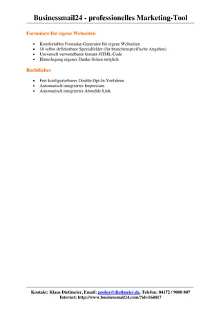 Businessmail24 - professionelles Marketing-Tool
Formulare für eigene Webseiten

   •   Komfortabler Formular-Generator für eigene Webseiten
   •   10 selbst definierbare Spezialfelder (für branchenspezifische Angaben)
   •   Universell verwendbarer Instant-HTML-Code
   •   Hinterlegung eigener Danke-Seiten möglich

Rechtliches

   •   Frei konfigurierbares Double Opt-In-Verfahren
   •   Automatisch integriertes Impressum
   •   Automatisch integrierter Abmelde-Link




  Kontakt: Klaus Dietlmeier, Email: goolux@dietlmeier.de, Telefon: 04172 / 9000 807
                Internet: http://www.businessmail24.com/?id=164017
 