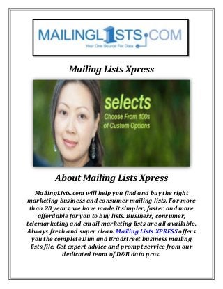 Mailing Lists Xpress
About Mailing Lists Xpress
MailingLists.com will help you find and buy the right
marketing business and consumer mailing lists. For more
than 20 years, we have made it simpler, faster and more
affordable for you to buy lists. Business, consumer,
telemarketing and email marketing lists are all available.
Always fresh and super clean. Mailing Lists XPRESS offers
you the complete Dun and Bradstreet business mailing
lists file. Get expert advice and prompt service from our
dedicated team of D&B data pros.
 