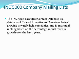 INC 5000 Company Mailing Lists
 The INC 5000 Executive Contact Database is a
database of C-Level Executives of America’s fastest
growing privately held companies, and is an annual
ranking based on the percentage annual revenue
growth over the last 3 years.
 