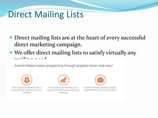 Direct Mailing Lists
 Direct mailing lists are at the heart of every successful
direct marketing campaign.
 We offer direct mailing lists to satisfy virtually any
mailing need.
 