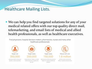 Healthcare Mailing Lists.
 We can help you find targeted solutions for any of your
medical related offers with our top quality direct mail,
telemarketing, and email lists of medical and allied
health professionals, as well as healthcare executives.
 