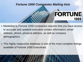 Fortune 1000 Companies Mailing lists
Marketing to Fortune 1000 companies requires that you have access
to accurate and updated executive contact information; email
address, phone, physical address, as well as company
demographics.
This highly responsive database is one of the most complete listings
available of Fortune 1000 Executives.
 