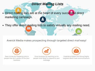 Direct Mailing Lists
Direct mailing lists are at the heart of every successful direct
marketing campaign.
They offer direct mailing lists to satisfy virtually any mailing need.
 