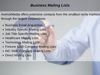 AverickMedia offers extensive contacts from the smallest niche markets
through the largest corporations.
Business Mailing Lists
Business Email Acquisition
Industry Specific Mailing Lists
Job Title Specific Mailing Lists
Healthcare Mailing Lists.
Technology Mailing Lists
Fortune 1000 Company Mailing Lists
INC 5000 Company Mailing Lists
Direct Mailing Lists
 