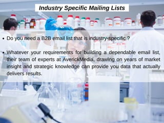 Industry Specific Mailing Lists
Do you need a B2B email list that is industry-specific ?
Whatever your requirements for building a dependable email list,
their team of experts at AverickMedia, drawing on years of market
insight and strategic knowledge can provide you data that actually
delivers results.
 