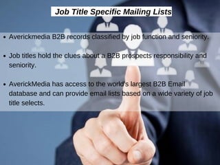Job Title Specific Mailing Lists
Averickmedia B2B records classified by job function and seniority.
Job titles hold the clues about a B2B prospects responsibility and
seniority.
AverickMedia has access to the world's largest B2B Email
database and can provide email lists based on a wide variety of job
title selects.
 