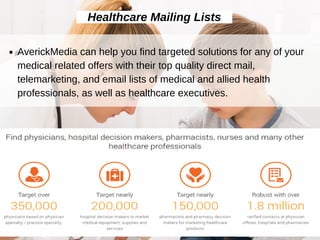 Healthcare Mailing Lists
AverickMedia can help you find targeted solutions for any of your
medical related offers with their top quality direct mail,
telemarketing, and email lists of medical and allied health
professionals, as well as healthcare executives.
 