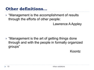 Other definitions…
    “Management is the accomplishment of results
     through the efforts of other people:
                                    Lawrence A Appley



    “Management is the art of getting things done
     through and with the people in formally organized
     groups”
                                              Koontz



    10                            vikas vadakara
 