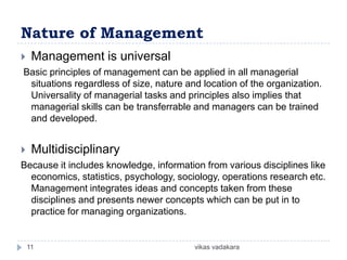 Nature of Management
    Management is universal
Basic principles of management can be applied in all managerial
 situations regardless of size, nature and location of the organization.
 Universality of managerial tasks and principles also implies that
 managerial skills can be transferrable and managers can be trained
 and developed.


    Multidisciplinary
Because it includes knowledge, information from various disciplines like
  economics, statistics, psychology, sociology, operations research etc.
  Management integrates ideas and concepts taken from these
  disciplines and presents newer concepts which can be put in to
  practice for managing organizations.


    11                                   vikas vadakara
 