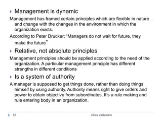     Management is dynamic
Management has framed certain principles which are flexible in nature
  and change with the changes in the environment in which the
  organization exists.
According to Peter Drucker; “Managers do not wait for future, they
  make the future”
    Relative, not absolute principles
Management principles should be applied according to the need of the
 organization. A particular management principle has different
 strengths in different conditions
    Is a system of authority
A manager is supposed to get things done, rather than doing things
  himself by using authority. Authority means right to give orders and
  power to obtain objective from subordinates. It’s a rule making and
  rule entering body in an organization.


    12                                   vikas vadakara
 