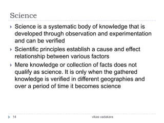 Science
    Science is a systematic body of knowledge that is
     developed through observation and experimentation
     and can be verified
    Scientific principles establish a cause and effect
     relationship between various factors
    Mere knowledge or collection of facts does not
     qualify as science. It is only when the gathered
     knowledge is verified in different geographies and
     over a period of time it becomes science




    14                           vikas vadakara
 