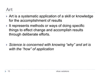 Art
    Art is a systematic application of a skill or knowledge
     for the accomplishment of results
    It represents methods or ways of doing specific
     things to effect change and accomplish results
     through deliberate efforts.

    Science is concerned with knowing “why” and art is
     with the “how” of application




    15                             vikas vadakara
 