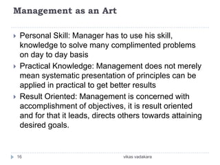 Management as an Art

    Personal Skill: Manager has to use his skill,
     knowledge to solve many complimented problems
     on day to day basis
    Practical Knowledge: Management does not merely
     mean systematic presentation of principles can be
     applied in practical to get better results
    Result Oriented: Management is concerned with
     accomplishment of objectives, it is result oriented
     and for that it leads, directs others towards attaining
     desired goals.


    16                              vikas vadakara
 