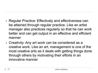     Regular Practice: Effectively and effectiveness can
     be attained through regular practice. Like an artist
     manager also practices regularly so that he can work
     better and can get output in an effective and efficient
     manner
    Creativity: Any art work can be considered as a
     creative work. Like an art, management is one of the
     most creative arts as it deals with getting things done
     through others by motivating their efforts in an
     innovative manner

    17                             vikas vadakara
 