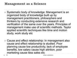 Management as a Science

    Systematic body of knowledge: Management is an
     organized body of knowledge built up by
     management practitioners, philosophers and
     thinkers by conducting extensive research and
     verification of the same over the years. Principles of
     management make use of scientific methods. Taylor
     applied scientific techniques like time and motion
     study, work study etc

    Cause and effect relationship: In management also
     cause and effect relationship is studied. Poor
     planning cause low productivity, lack of employee
     benefits, low salary cause high attrition, poor
     marketing cause less sales etc
    18                             vikas vadakara
 