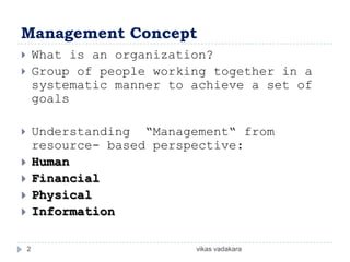 Management Concept
       What is an organization?
       Group of people working together in a
        systematic manner to achieve a set of
        goals

       Understanding “Management“ from
        resource- based perspective:
       Human
       Financial
       Physical
       Information

    2                        vikas vadakara
 