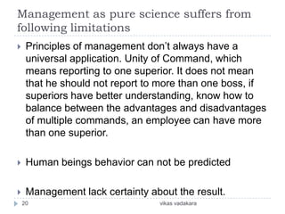 Management as pure science suffers from
following limitations
    Principles of management don’t always have a
     universal application. Unity of Command, which
     means reporting to one superior. It does not mean
     that he should not report to more than one boss, if
     superiors have better understanding, know how to
     balance between the advantages and disadvantages
     of multiple commands, an employee can have more
     than one superior.

    Human beings behavior can not be predicted

    Management lack certainty about the result.
    20                           vikas vadakara
 