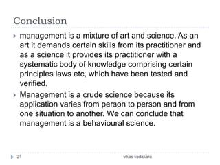 Conclusion
    management is a mixture of art and science. As an
     art it demands certain skills from its practitioner and
     as a science it provides its practitioner with a
     systematic body of knowledge comprising certain
     principles laws etc, which have been tested and
     verified.
    Management is a crude science because its
     application varies from person to person and from
     one situation to another. We can conclude that
     management is a behavioural science.



    21                              vikas vadakara
 