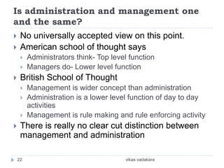 Is administration and management one
and the same?
    No universally accepted view on this point.
    American school of thought says
        Administrators think- Top level function
        Managers do- Lower level function
    British School of Thought
        Management is wider concept than administration
        Administration is a lower level function of day to day
         activities
        Management is rule making and rule enforcing activity
    There is really no clear cut distinction between
     management and administration

    22                                 vikas vadakara
 
