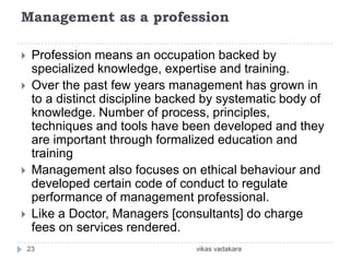 Management as a profession

    Profession means an occupation backed by
     specialized knowledge, expertise and training.
    Over the past few years management has grown in
     to a distinct discipline backed by systematic body of
     knowledge. Number of process, principles,
     techniques and tools have been developed and they
     are important through formalized education and
     training
    Management also focuses on ethical behaviour and
     developed certain code of conduct to regulate
     performance of management professional.
    Like a Doctor, Managers [consultants] do charge
     fees on services rendered.
    23                            vikas vadakara
 