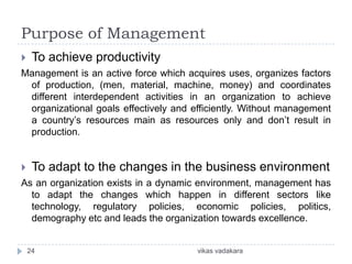 Purpose of Management
    To achieve productivity
Management is an active force which acquires uses, organizes factors
 of production, (men, material, machine, money) and coordinates
 different interdependent activities in an organization to achieve
 organizational goals effectively and efficiently. Without management
 a country’s resources main as resources only and don’t result in
 production.


    To adapt to the changes in the business environment
As an organization exists in a dynamic environment, management has
  to adapt the changes which happen in different sectors like
  technology, regulatory policies, economic policies, politics,
  demography etc and leads the organization towards excellence.


    24                                 vikas vadakara
 