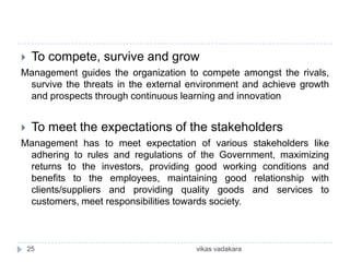     To compete, survive and grow
Management guides the organization to compete amongst the rivals,
 survive the threats in the external environment and achieve growth
 and prospects through continuous learning and innovation


    To meet the expectations of the stakeholders
Management has to meet expectation of various stakeholders like
 adhering to rules and regulations of the Government, maximizing
 returns to the investors, providing good working conditions and
 benefits to the employees, maintaining good relationship with
 clients/suppliers and providing quality goods and services to
 customers, meet responsibilities towards society.



    25                                vikas vadakara
 