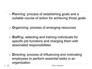    Planning: process of establishing goals and a
         suitable course of action for achieving those goals

        Organizing: process of arranging resources

        Staffing: selecting and training individuals for
         specific job functions and charging them with
         associated responsibilities

        Directing: process of influencing and motivating
         employees to perform essential tasks in an
         organization
30                                   vikas vadakara
 