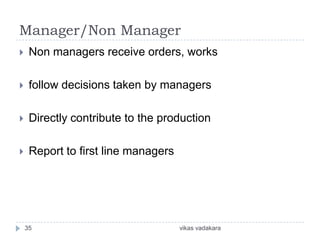 Manager/Non Manager
    Non managers receive orders, works

    follow decisions taken by managers

    Directly contribute to the production

    Report to first line managers




    35                               vikas vadakara
 