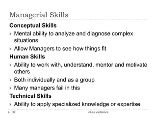 Managerial Skills
Conceptual Skills
 Mental ability to analyze and diagnose complex
  situations
 Allow Managers to see how things fit
Human Skills
 Ability to work with, understand, mentor and motivate
  others
 Both individually and as a group
 Many managers fail in this
Technical Skills
 Ability to apply specialized knowledge or expertise
 37                            vikas vadakara
 