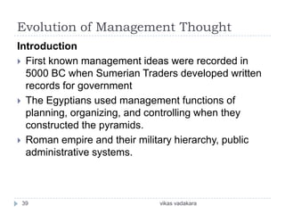 Evolution of Management Thought
Introduction
 First known management ideas were recorded in
  5000 BC when Sumerian Traders developed written
  records for government
 The Egyptians used management functions of
  planning, organizing, and controlling when they
  constructed the pyramids.
 Roman empire and their military hierarchy, public
  administrative systems.



 39                          vikas vadakara
 