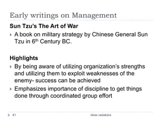 Early writings on Management
Sun Tzu’s The Art of War
 A book on military strategy by Chinese General Sun
  Tzu in 6th Century BC.

Highlights
 By being aware of utilizing organization’s strengths
  and utilizing them to exploit weaknesses of the
  enemy- success can be achieved
 Emphasizes importance of discipline to get things
  done through coordinated group effort


 41                             vikas vadakara
 