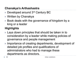 Chanakya’s Arthashastra
 Developed around 3rd Century BC
 Written by Chanakya
 Book deals with the governance of kingdom by a
  king or a leader
Highlights
 Lays down principles that should be taken in to
  consideration by a leader while making policies of
  governance and people management
 Importance of creating departments, development of
  detailed job profiles and qualifications of
  administrators who had to manage these
  departments as directors.
 42                           vikas vadakara
 