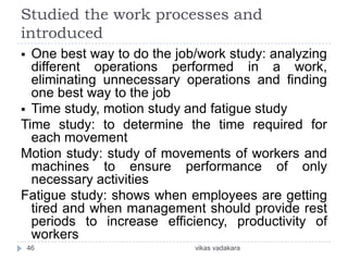 Studied the work processes and
introduced
 One best way to do the job/work study: analyzing
  different operations performed in a work,
  eliminating unnecessary operations and finding
  one best way to the job
 Time study, motion study and fatigue study
Time study: to determine the time required for
  each movement
Motion study: study of movements of workers and
  machines to ensure performance of only
  necessary activities
Fatigue study: shows when employees are getting
  tired and when management should provide rest
  periods to increase efficiency, productivity of
  workers
    46                      vikas vadakara
 